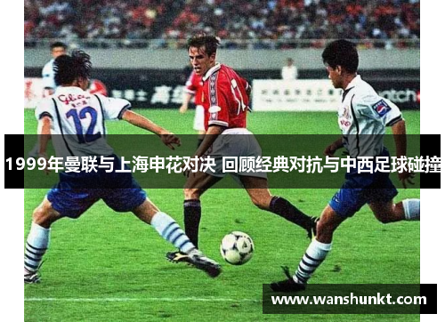 1999年曼联与上海申花对决 回顾经典对抗与中西足球碰撞