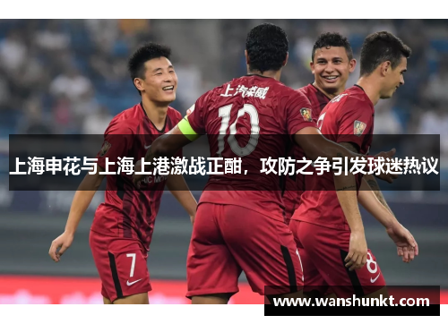 上海申花与上海上港激战正酣，攻防之争引发球迷热议