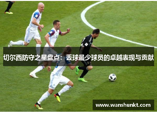 切尔西防守之星盘点：丢球最少球员的卓越表现与贡献