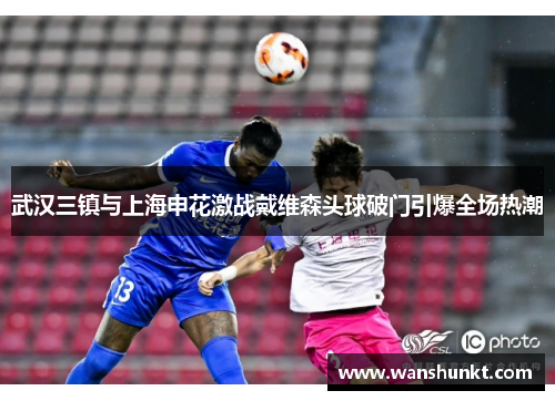 武汉三镇与上海申花激战戴维森头球破门引爆全场热潮