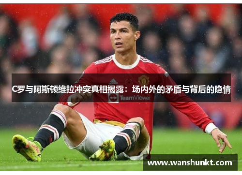 C罗与阿斯顿维拉冲突真相揭露：场内外的矛盾与背后的隐情