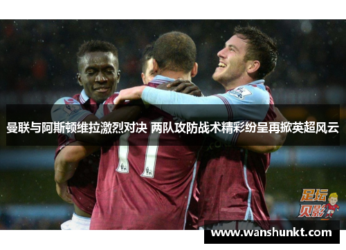 曼联与阿斯顿维拉激烈对决 两队攻防战术精彩纷呈再掀英超风云
