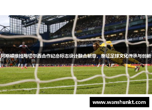 阿斯顿维拉与切尔西合作纪念标志设计融合新意，象征足球文化传承与创新